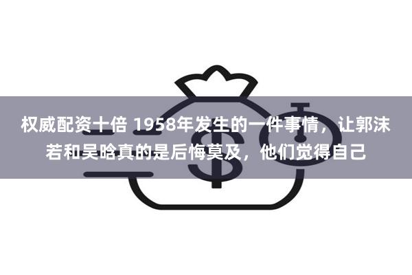 权威配资十倍 1958年发生的一件事情，让郭沫若和吴晗真的是后悔莫及，他们觉得自己