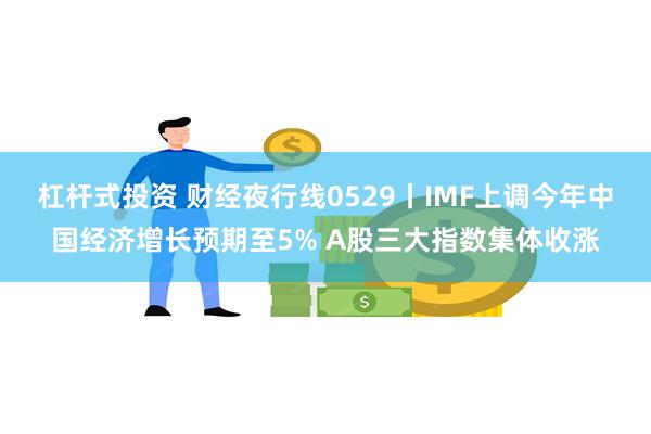 杠杆式投资 财经夜行线0529丨IMF上调今年中国经济增长预期至5% A股三大指数集体收涨