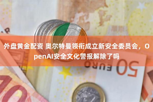 外盘黄金配资 奥尔特曼领衔成立新安全委员会，OpenAI安全文化警报解除了吗