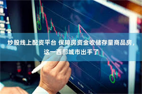 炒股线上配资平台 保障房资金收储存量商品房，这一西部城市出手了