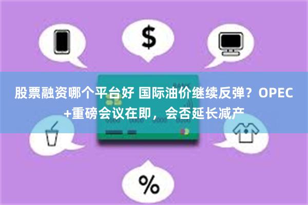 股票融资哪个平台好 国际油价继续反弹？OPEC+重磅会议在即，会否延长减产