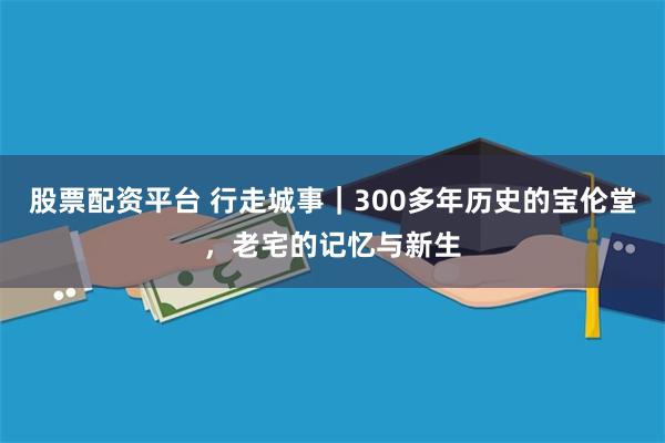 股票配资平台 行走城事｜300多年历史的宝伦堂，老宅的记忆与新生