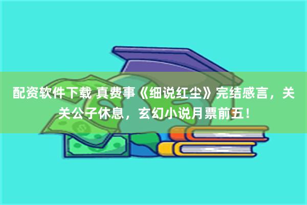 配资软件下载 真费事《细说红尘》完结感言，关关公子休息，玄幻小说月票前五！