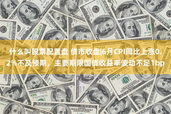 什么叫股票配置盘 债市收盘|6月CPI同比上涨0.2%不及预期，主要期限国债收益率波动不足1bp