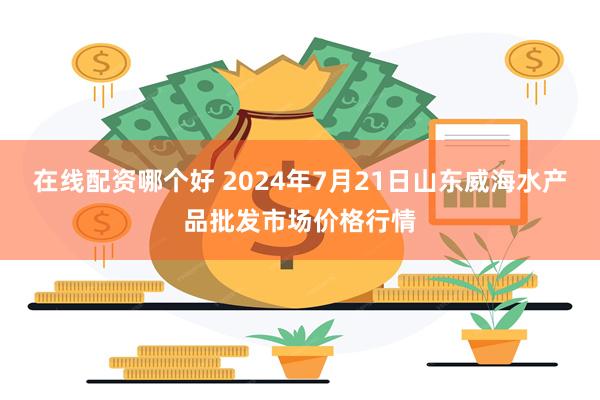 在线配资哪个好 2024年7月21日山东威海水产品批发市场价格行情