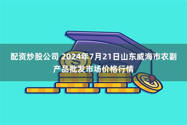 配资炒股公司 2024年7月21日山东威海市农副产品批发市场价格行情