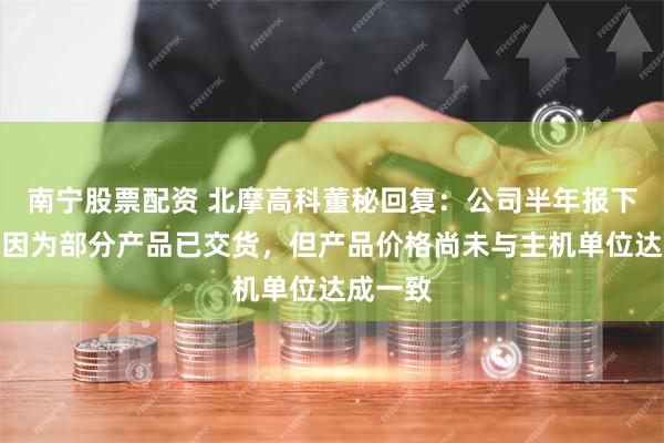 南宁股票配资 北摩高科董秘回复：公司半年报下滑的原因为部分产品已交货，但产品价格尚未与主机单位达成一致