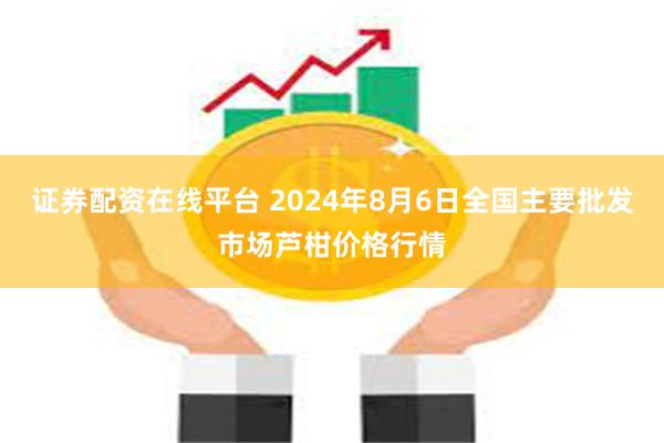 证券配资在线平台 2024年8月6日全国主要批发市场芦柑价格行情