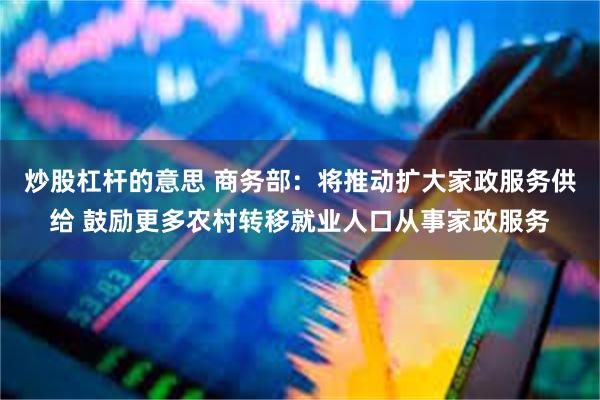 炒股杠杆的意思 商务部：将推动扩大家政服务供给 鼓励更多农村转移就业人口从事家政服务