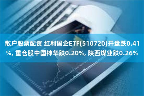 散户股票配资 红利国企ETF(510720)开盘跌0.41%, 重仓股中国神华跌0.20%, 陕西煤业跌0.26%