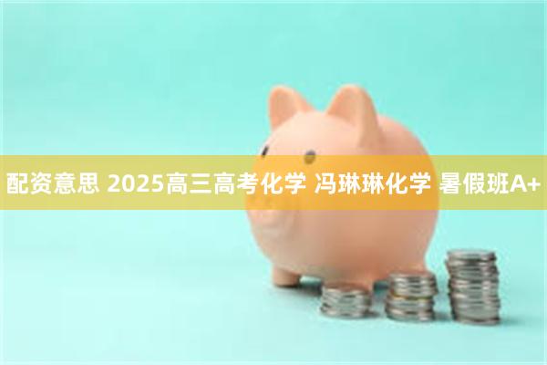 配资意思 2025高三高考化学 冯琳琳化学 暑假班A+