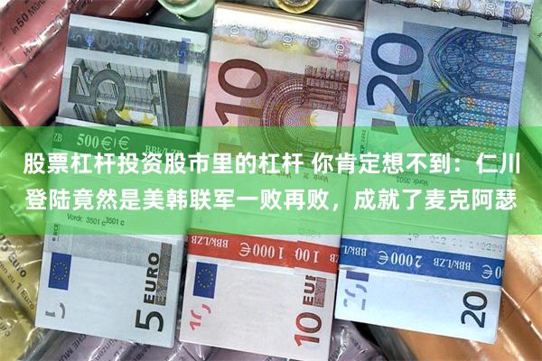 股票杠杆投资股市里的杠杆 你肯定想不到：仁川登陆竟然是美韩联军一败再败，成就了麦克阿瑟