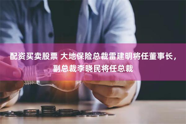 配资买卖股票 大地保险总裁雷建明将任董事长，副总裁李晓民将任总裁