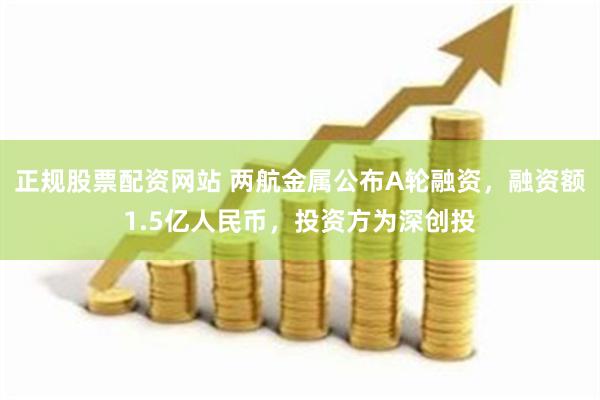 正规股票配资网站 两航金属公布A轮融资，融资额1.5亿人民币，投资方为深创投