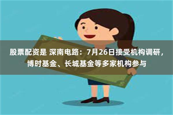 股票配资是 深南电路：7月26日接受机构调研，博时基金、长城基金等多家机构参与