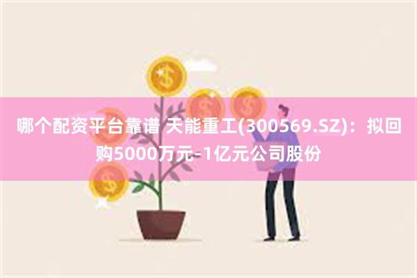 哪个配资平台靠谱 天能重工(300569.SZ)：拟回购5000万元-1亿元公司股份