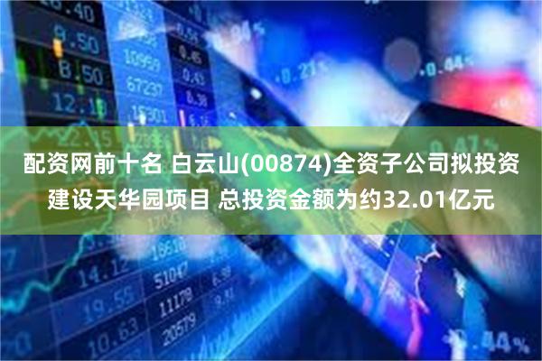 配资网前十名 白云山(00874)全资子公司拟投资建设天华园项目 总投资金额为约32.01亿元