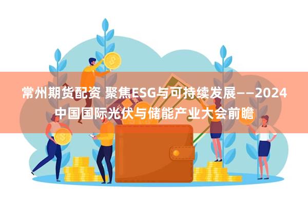 常州期货配资 聚焦ESG与可持续发展——2024中国国际光伏与储能产业大会前瞻