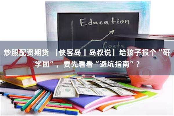 炒股配资期货 【侠客岛丨岛叔说】给孩子报个“研学团”，要先看看“避坑指南”？