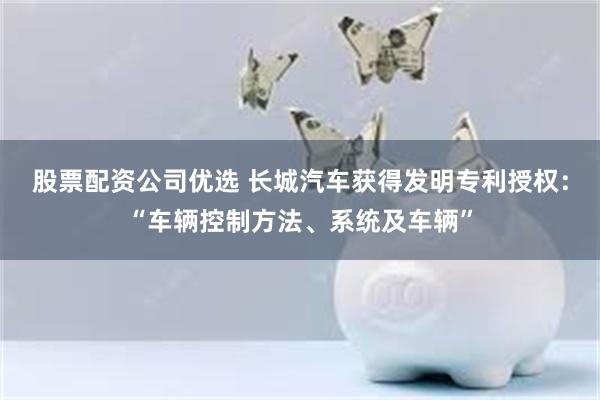 股票配资公司优选 长城汽车获得发明专利授权：“车辆控制方法、系统及车辆”