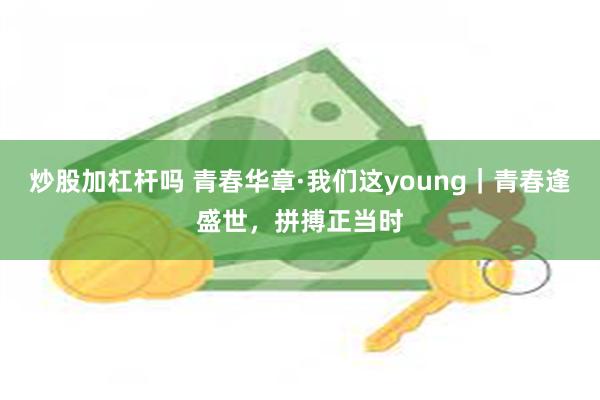 炒股加杠杆吗 青春华章·我们这young｜青春逢盛世，拼搏正当时