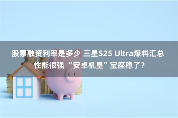 股票融资利率是多少 三星S25 Ultra爆料汇总 性能很强 “安卓机皇”宝座稳了？