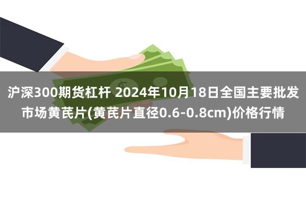 沪深300期货杠杆 2024年10月18日全国主要批发市场黄芪片(黄芪片直径0.6-0.8cm)价格行情