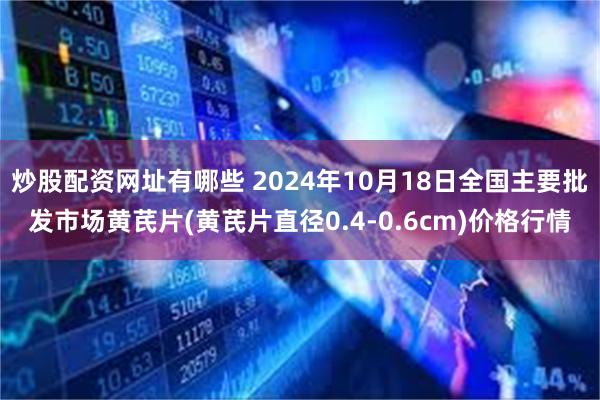 炒股配资网址有哪些 2024年10月18日全国主要批发市场黄芪片(黄芪片直径0.4-0.6cm)价格行情