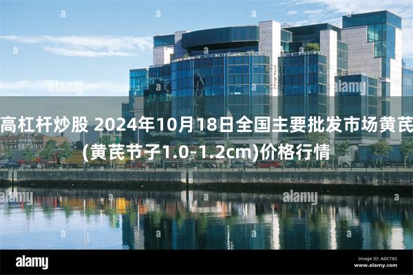 高杠杆炒股 2024年10月18日全国主要批发市场黄芪(黄芪节子1.0-1.2cm)价格行情