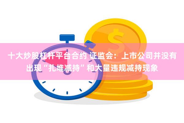 十大炒股杠杆平台合约 证监会：上市公司并没有出现“扎堆减持”和大量违规减持现象