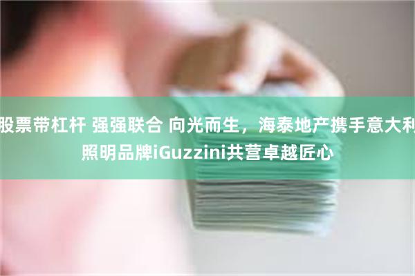 股票带杠杆 强强联合 向光而生，海泰地产携手意大利照明品牌iGuzzini共营卓越匠心