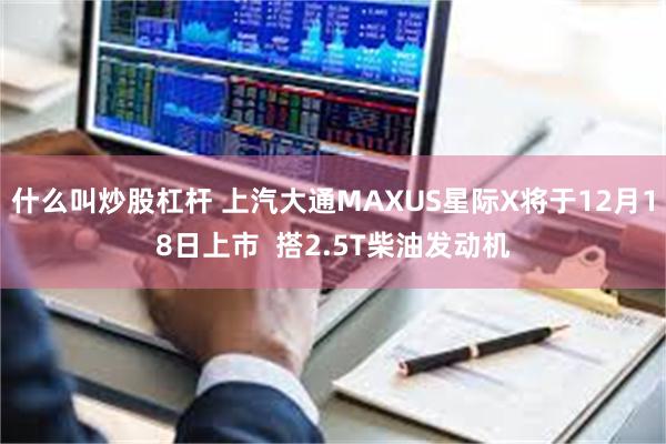 什么叫炒股杠杆 上汽大通MAXUS星际X将于12月18日上市  搭2.5T柴油发动机