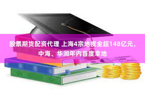 股票期货配资代理 上海4宗地揽金超148亿元，中海、华润年内首度拿地