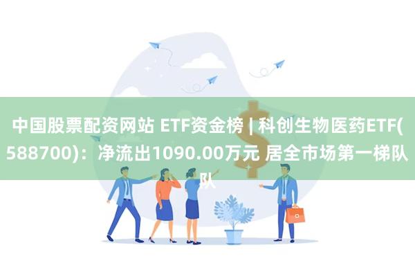 中国股票配资网站 ETF资金榜 | 科创生物医药ETF(588700)：净流出1090.00万元 居全市场第一梯队