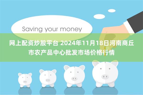 网上配资炒股平台 2024年11月18日河南商丘市农产品中心批发市场价格行情