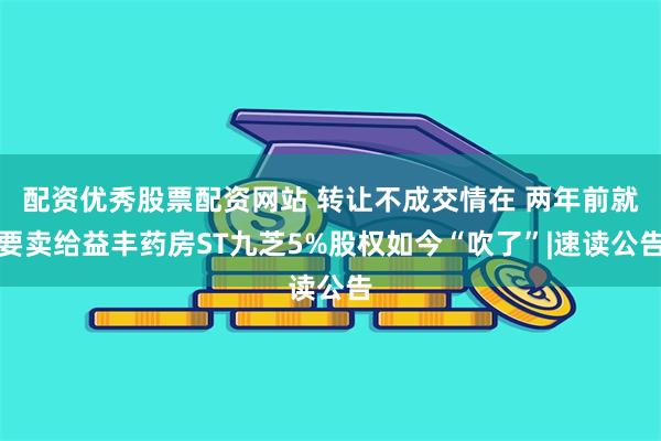 配资优秀股票配资网站 转让不成交情在 两年前就要卖给益丰药房ST九芝5%股权如今“吹了”|速读公告