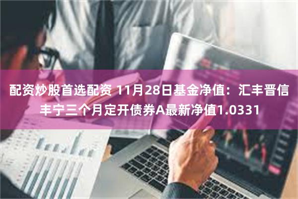 配资炒股首选配资 11月28日基金净值：汇丰晋信丰宁三个月定开债券A最新净值1.0331