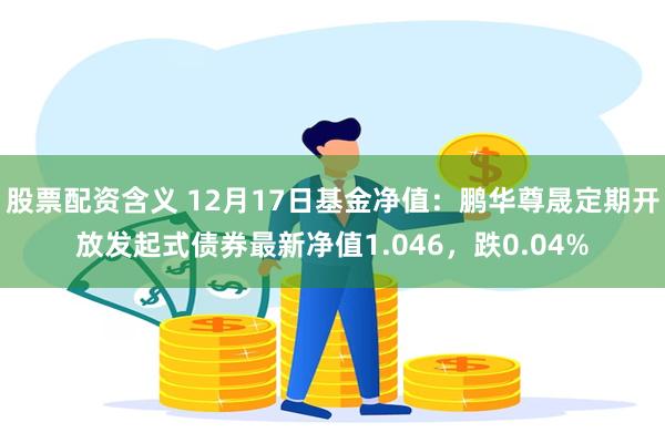 股票配资含义 12月17日基金净值：鹏华尊晟定期开放发起式债券最新净值1.046，跌0.04%