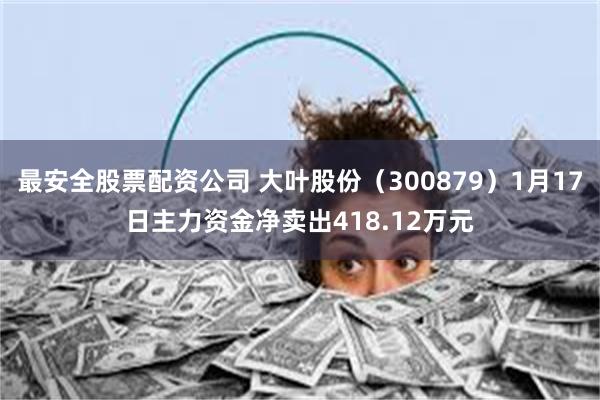 最安全股票配资公司 大叶股份（300879）1月17日主力资金净卖出418.12万元