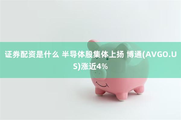 证券配资是什么 半导体股集体上扬 博通(AVGO.US)涨近4%