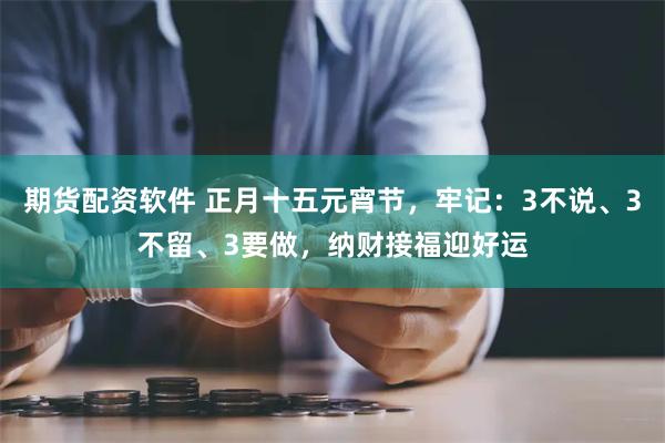 期货配资软件 正月十五元宵节，牢记：3不说、3不留、3要做，纳财接福迎好运