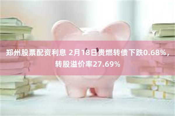 郑州股票配资利息 2月18日贵燃转债下跌0.68%，转股溢价率27.69%